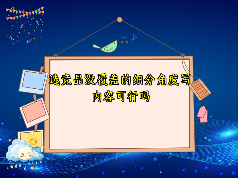 选竞品没覆盖的细分角度写内容可行吗